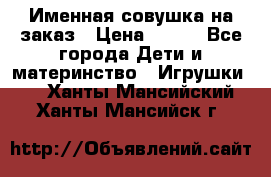 Именная совушка на заказ › Цена ­ 600 - Все города Дети и материнство » Игрушки   . Ханты-Мансийский,Ханты-Мансийск г.